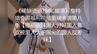 《稀缺资源?BBC媚黑》推特猎奇圈福利视频重磅来袭第八季【那些崇拜黑人讨好黑人喜欢被黑人大驴屌肏的国人反差妹】