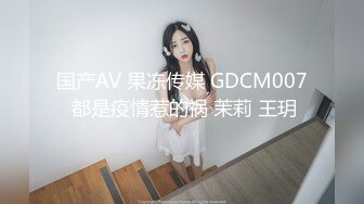 国产AV 果冻传媒 GDCM007 都是疫情惹的祸 茉莉 王玥