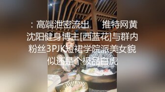 ：高端泄密流出❤️推特网黄沈阳健身博主[西蓝花]与群内粉丝3PJK短裙学院派美女貌似还是个极品白虎