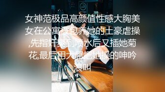 女神范极品高颜值性感大胸美女在公寓被包养她的土豪虐操,先指奸爽到喷水后又插她菊花,最后用大屌把她操的呻吟浪叫