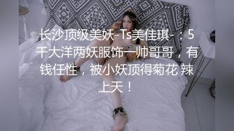 长沙顶级美妖-Ts美佳琪-：5千大洋两妖服饰一帅哥哥，有钱任性，被小妖顶得菊花 辣上天！