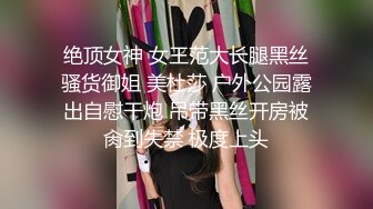 绝顶女神 女王范大长腿黑丝骚货御姐 美杜莎 户外公园露出自慰干炮 吊带黑丝开房被肏到失禁 极度上头