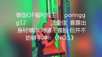 泰国OF福利博主☀️poringgg12☀️▶▶▶☆质量佳  喜露出 身材爆炸 可惜不露脸 但并不妨碍手冲☆《NO.1》